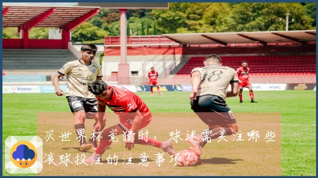 买世界杯竞猜时，球迷需关注哪些滚球投注的注意事项？
