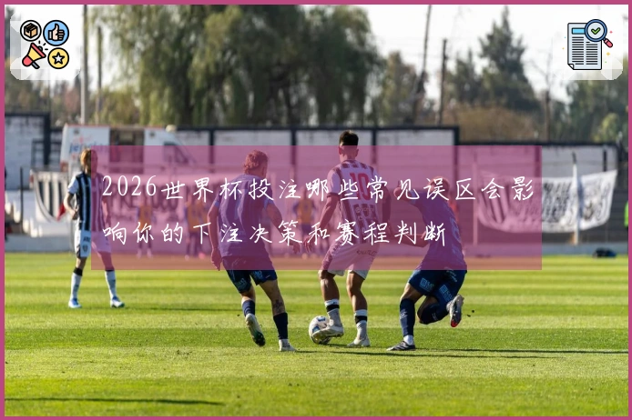 2026世界杯投注哪些常见误区会影响你的下注决策和赛程判断