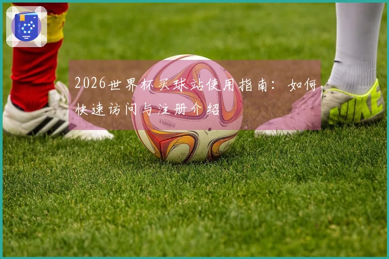 2026世界杯买球站使用指南：如何快速访问与注册介绍