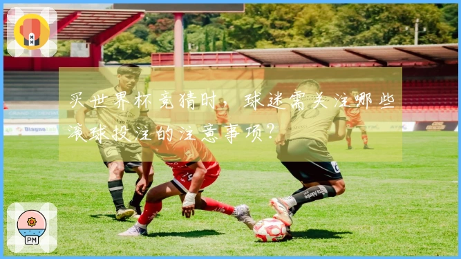 买世界杯竞猜时，球迷需关注哪些滚球投注的注意事项？