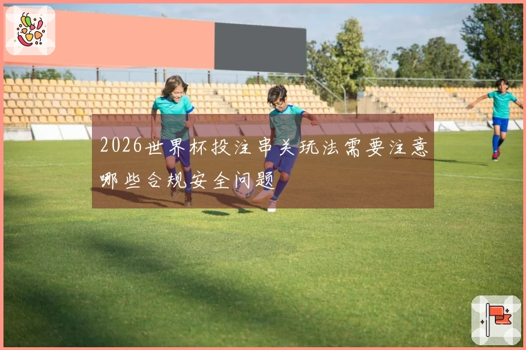 2026世界杯投注串关玩法需要注意哪些合规安全问题